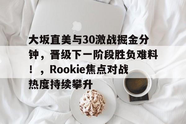 九游体育-大坂直美与30激战掘金分钟，晋级下一阶段胜负难料！，Rookie焦点对战热度持续攀升-九游体育